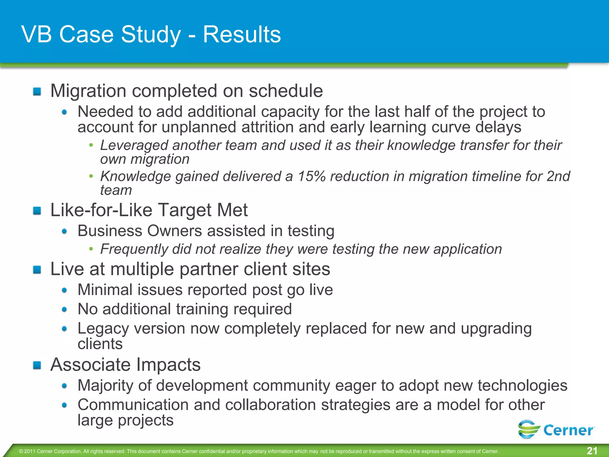 VB Case Study - Results

             Migration completed on schedule
                         Needed to add additional capacity for the last half of the project to
                         account for unplanned attrition and early learning curve delays
                              • Leveraged another team and used it as their knowledge transfer for their
                                own migration
                              • Knowledge gained delivered a 15% reduction in migration timeline for 2nd
                                team
             Like-for-Like Target Met
                         Business Owners assisted in testing
                              • Frequently did not realize they were testing the new application
             Live at multiple partner client sites
                         Minimal issues reported post go live
                         No additional training required
                         Legacy version now completely replaced for new and upgrading
                         clients
             Associate Impacts
                         Majority of development community eager to adopt new technologies
                         Communication and collaboration strategies are a model for other
                         large projects
© 2011 Cerner Corporation. All rights reserved. This document contains Cerner confidential and/or proprietary information which may not be reproduced or transmitted without the express written consent of Cerner.   21
 