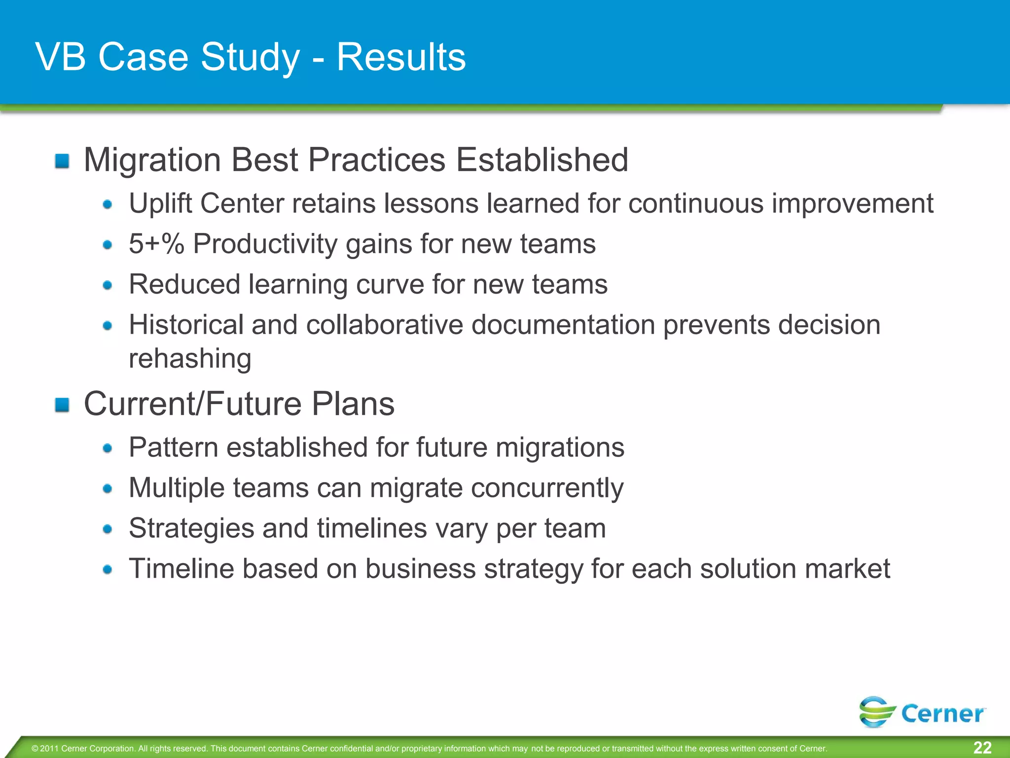 VB Case Study - Results

             Migration Best Practices Established
                         Uplift Center retains lessons learned for continuous improvement
                         5+% Productivity gains for new teams
                         Reduced learning curve for new teams
                         Historical and collaborative documentation prevents decision
                         rehashing
             Current/Future Plans
                         Pattern established for future migrations
                         Multiple teams can migrate concurrently
                         Strategies and timelines vary per team
                         Timeline based on business strategy for each solution market




© 2011 Cerner Corporation. All rights reserved. This document contains Cerner confidential and/or proprietary information which may not be reproduced or transmitted without the express written consent of Cerner.   22
 