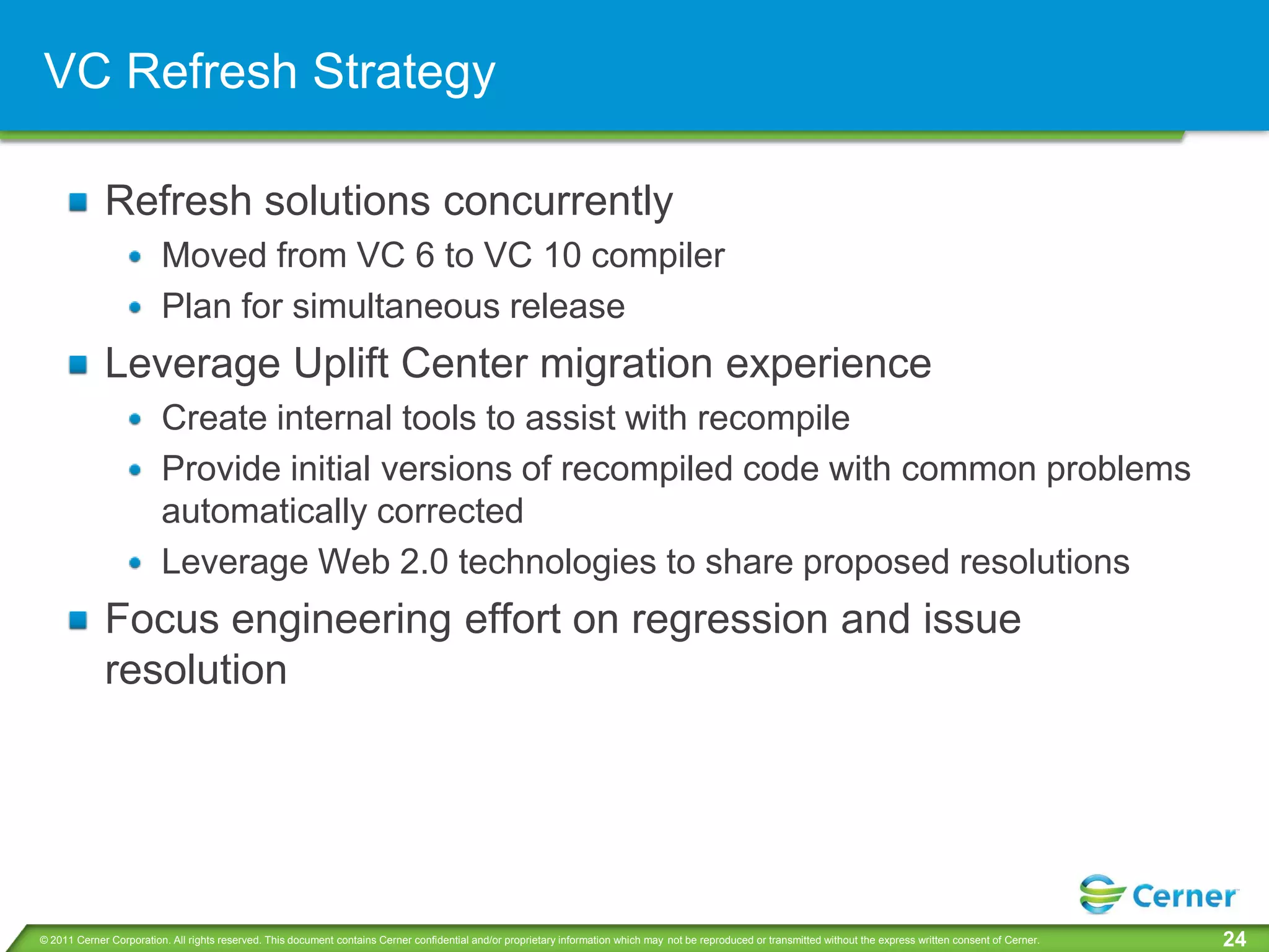 VC Refresh Strategy

             Refresh solutions concurrently
                         Moved from VC 6 to VC 10 compiler
                         Plan for simultaneous release
             Leverage Uplift Center migration experience
                         Create internal tools to assist with recompile
                         Provide initial versions of recompiled code with common problems
                         automatically corrected
                         Leverage Web 2.0 technologies to share proposed resolutions
             Focus engineering effort on regression and issue
             resolution




© 2011 Cerner Corporation. All rights reserved. This document contains Cerner confidential and/or proprietary information which may not be reproduced or transmitted without the express written consent of Cerner.   24
 