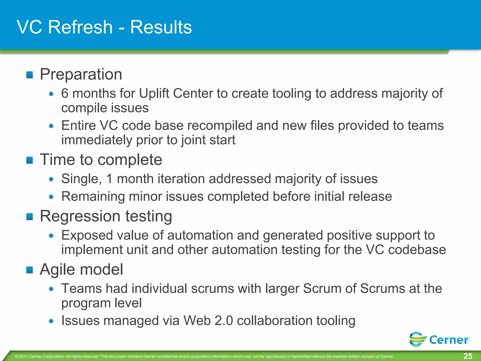 VC Refresh - Results

             Preparation
                         6 months for Uplift Center to create tooling to address majority of
                         compile issues
                         Entire VC code base recompiled and new files provided to teams
                         immediately prior to joint start
             Time to complete
                         Single, 1 month iteration addressed majority of issues
                         Remaining minor issues completed before initial release
             Regression testing
                         Exposed value of automation and generated positive support to
                         implement unit and other automation testing for the VC codebase
             Agile model
                         Teams had individual scrums with larger Scrum of Scrums at the
                         program level
                         Issues managed via Web 2.0 collaboration tooling

© 2011 Cerner Corporation. All rights reserved. This document contains Cerner confidential and/or proprietary information which may not be reproduced or transmitted without the express written consent of Cerner.   25
 