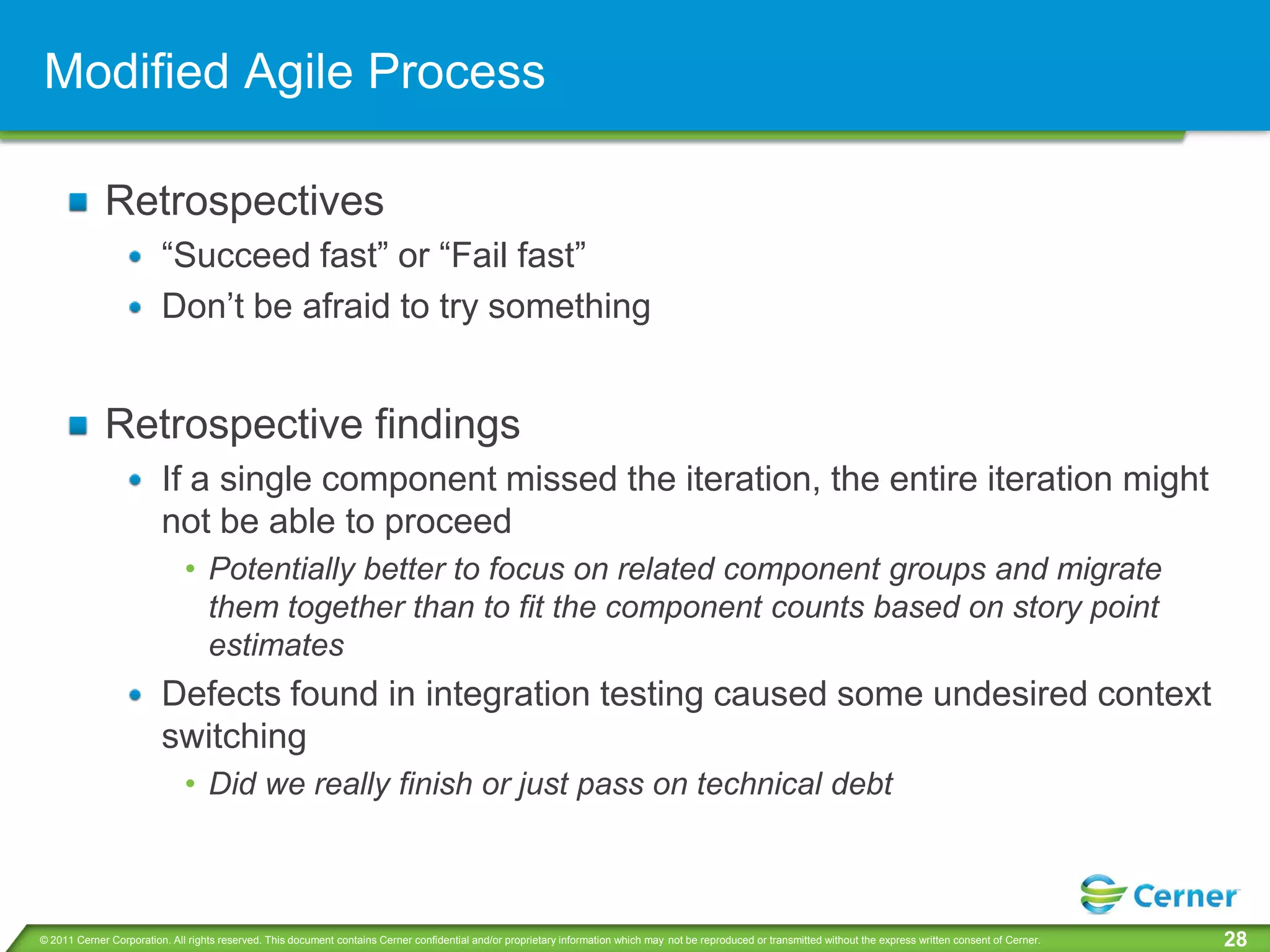 Modified Agile Process

             Retrospectives
                         “Succeed fast” or “Fail fast”
                         Don’t be afraid to try something


             Retrospective findings
                         If a single component missed the iteration, the entire iteration might
                         not be able to proceed
                              • Potentially better to focus on related component groups and migrate
                                them together than to fit the component counts based on story point
                                estimates
                         Defects found in integration testing caused some undesired context
                         switching
                              • Did we really finish or just pass on technical debt



© 2011 Cerner Corporation. All rights reserved. This document contains Cerner confidential and/or proprietary information which may not be reproduced or transmitted without the express written consent of Cerner.   28
 