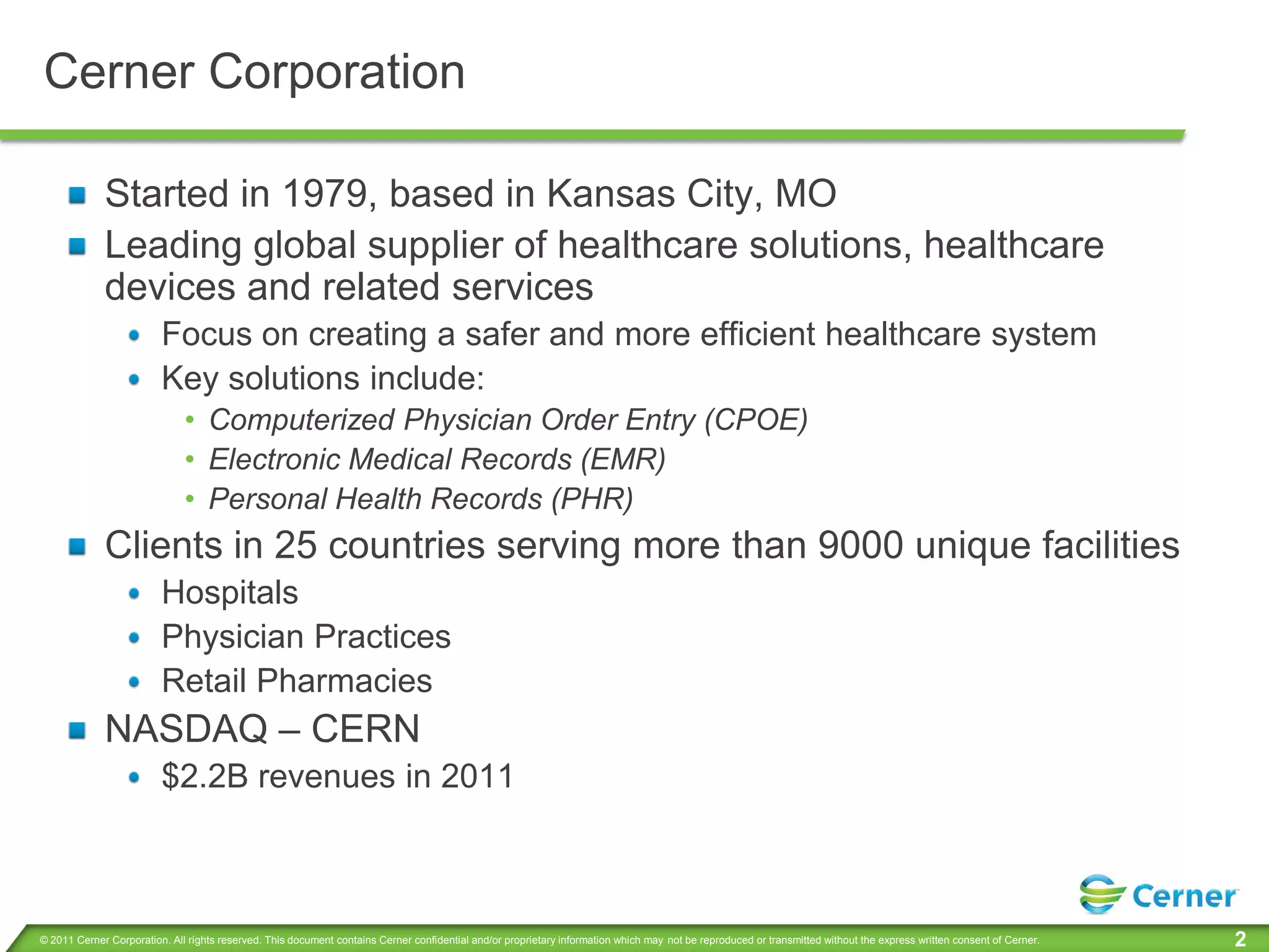 Cerner Corporation

             Started in 1979, based in Kansas City, MO
             Leading global supplier of healthcare solutions, healthcare
             devices and related services
                         Focus on creating a safer and more efficient healthcare system
                         Key solutions include:
                              • Computerized Physician Order Entry (CPOE)
                              • Electronic Medical Records (EMR)
                              • Personal Health Records (PHR)
             Clients in 25 countries serving more than 9000 unique facilities
                         Hospitals
                         Physician Practices
                         Retail Pharmacies
             NASDAQ – CERN
                         $2.2B revenues in 2011



© 2011 Cerner Corporation. All rights reserved. This document contains Cerner confidential and/or proprietary information which may not be reproduced or transmitted without the express written consent of Cerner.   2
 
