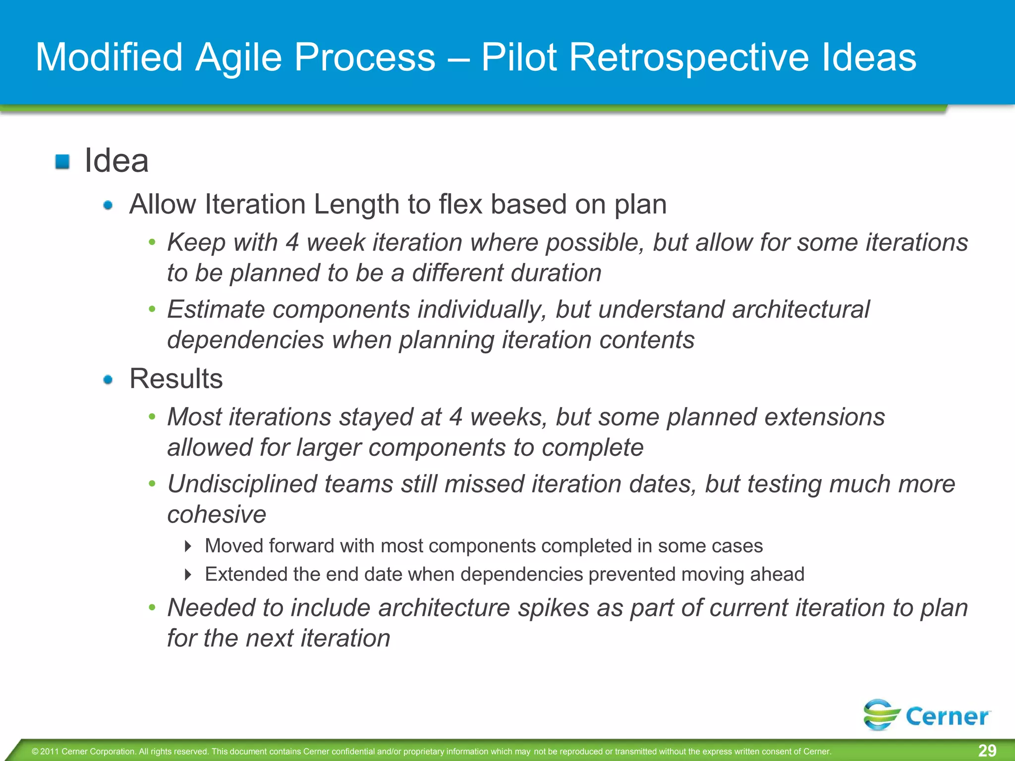 Modified Agile Process – Pilot Retrospective Ideas

             Idea
                         Allow Iteration Length to flex based on plan
                              • Keep with 4 week iteration where possible, but allow for some iterations
                                to be planned to be a different duration
                              • Estimate components individually, but understand architectural
                                dependencies when planning iteration contents
                         Results
                              • Most iterations stayed at 4 weeks, but some planned extensions
                                allowed for larger components to complete
                              • Undisciplined teams still missed iteration dates, but testing much more
                                cohesive
                                       Moved forward with most components completed in some cases
                                       Extended the end date when dependencies prevented moving ahead
                              • Needed to include architecture spikes as part of current iteration to plan
                                for the next iteration



© 2011 Cerner Corporation. All rights reserved. This document contains Cerner confidential and/or proprietary information which may not be reproduced or transmitted without the express written consent of Cerner.   29
 