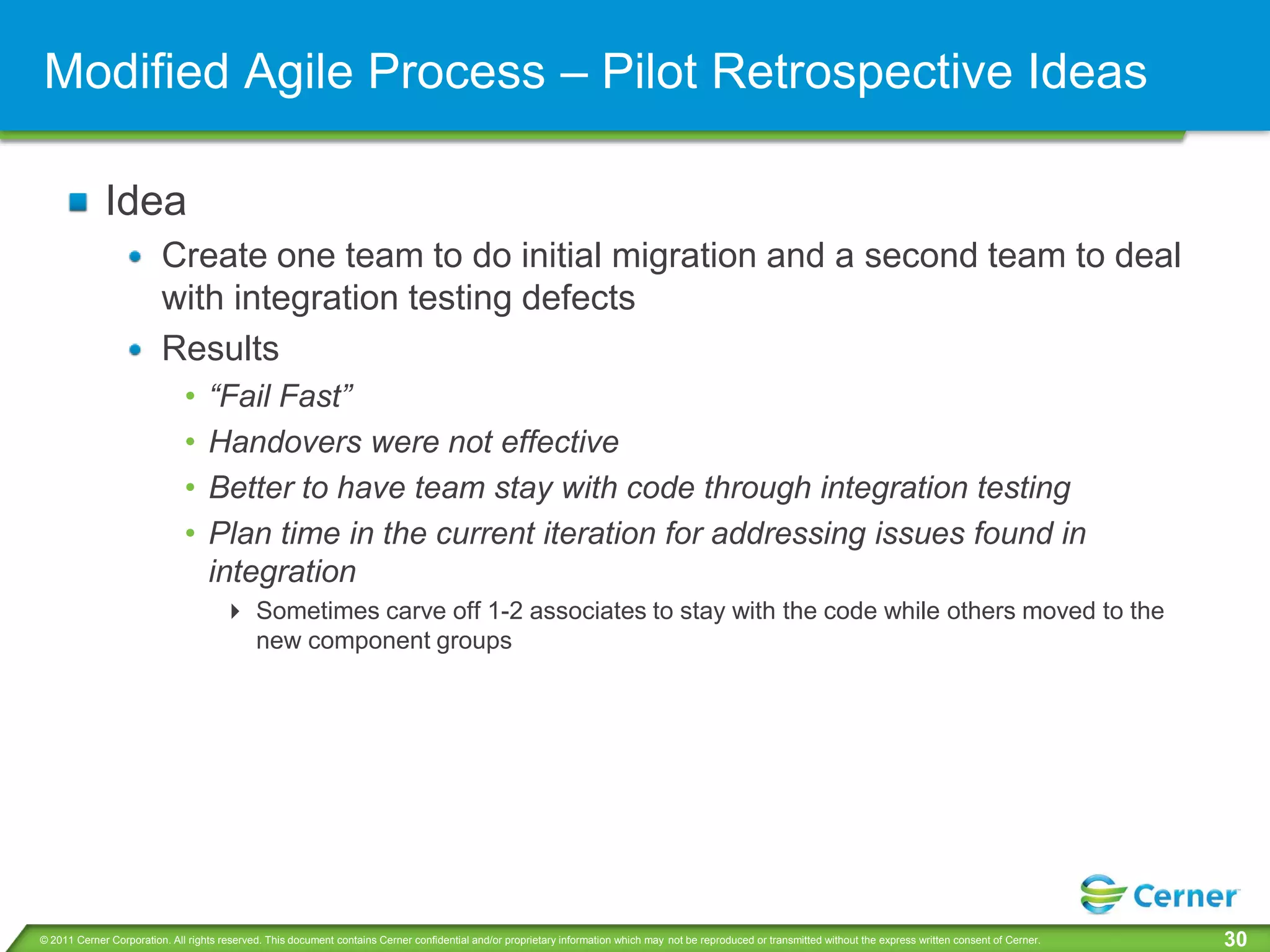 Modified Agile Process – Pilot Retrospective Ideas

             Idea
                         Create one team to do initial migration and a second team to deal
                         with integration testing defects
                         Results
                              •    “Fail Fast”
                              •    Handovers were not effective
                              •    Better to have team stay with code through integration testing
                              •    Plan time in the current iteration for addressing issues found in
                                   integration
                                       Sometimes carve off 1-2 associates to stay with the code while others moved to the
                                        new component groups




© 2011 Cerner Corporation. All rights reserved. This document contains Cerner confidential and/or proprietary information which may not be reproduced or transmitted without the express written consent of Cerner.   30
 