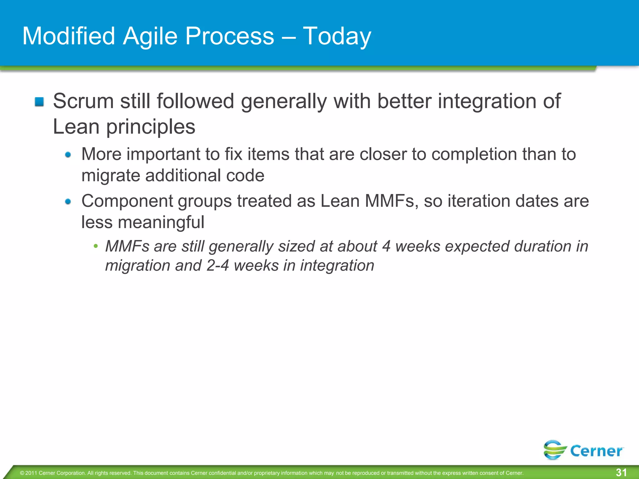 Modified Agile Process – Today

             Scrum still followed generally with better integration of
             Lean principles
                         More important to fix items that are closer to completion than to
                         migrate additional code
                         Component groups treated as Lean MMFs, so iteration dates are
                         less meaningful
                              • MMFs are still generally sized at about 4 weeks expected duration in
                                migration and 2-4 weeks in integration




© 2011 Cerner Corporation. All rights reserved. This document contains Cerner confidential and/or proprietary information which may not be reproduced or transmitted without the express written consent of Cerner.   31
 