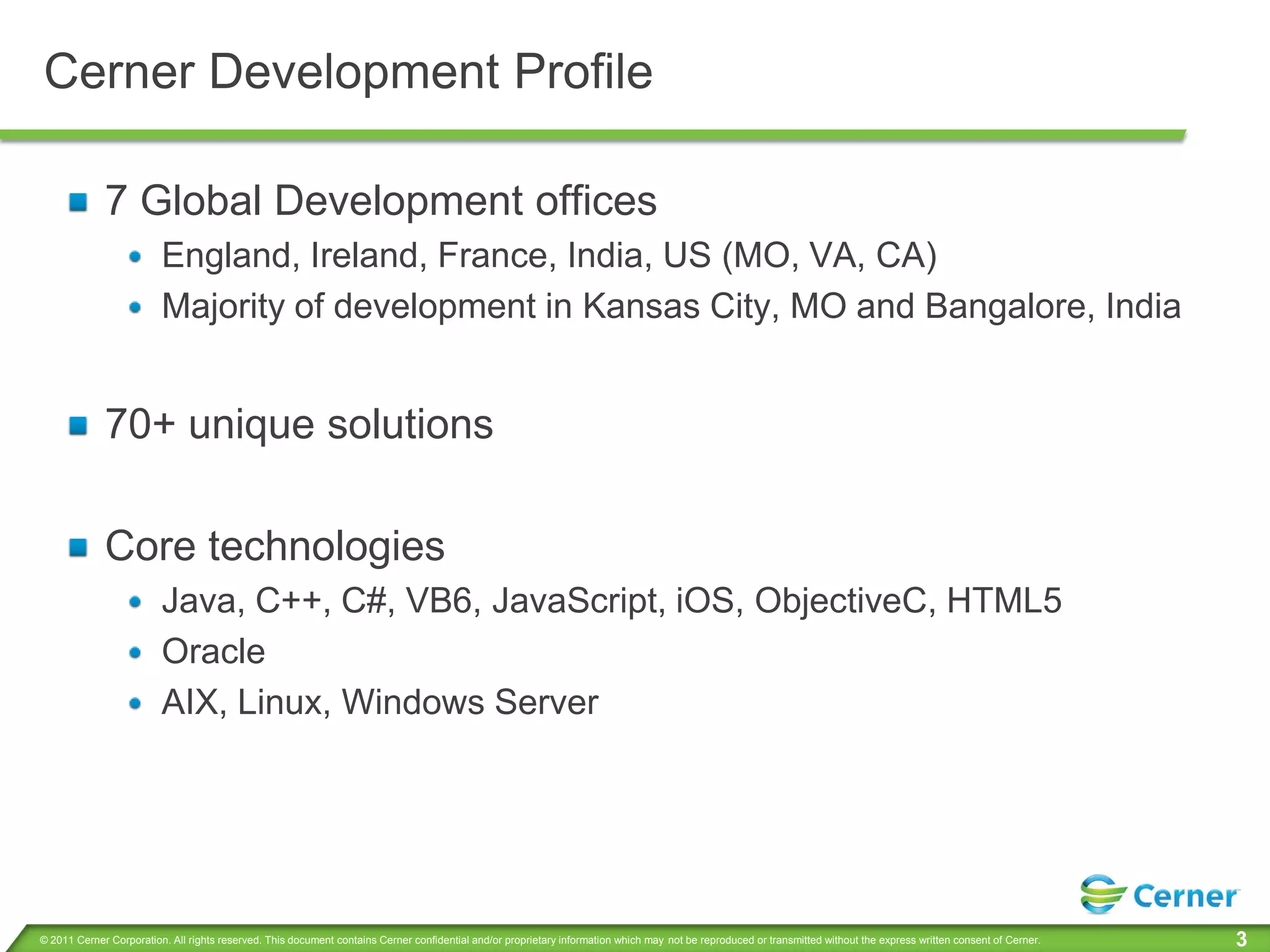 Cerner Development Profile

             7 Global Development offices
                         England, Ireland, France, India, US (MO, VA, CA)
                         Majority of development in Kansas City, MO and Bangalore, India


             70+ unique solutions

             Core technologies
                         Java, C++, C#, VB6, JavaScript, iOS, ObjectiveC, HTML5
                         Oracle
                         AIX, Linux, Windows Server




© 2011 Cerner Corporation. All rights reserved. This document contains Cerner confidential and/or proprietary information which may not be reproduced or transmitted without the express written consent of Cerner.   3
 
