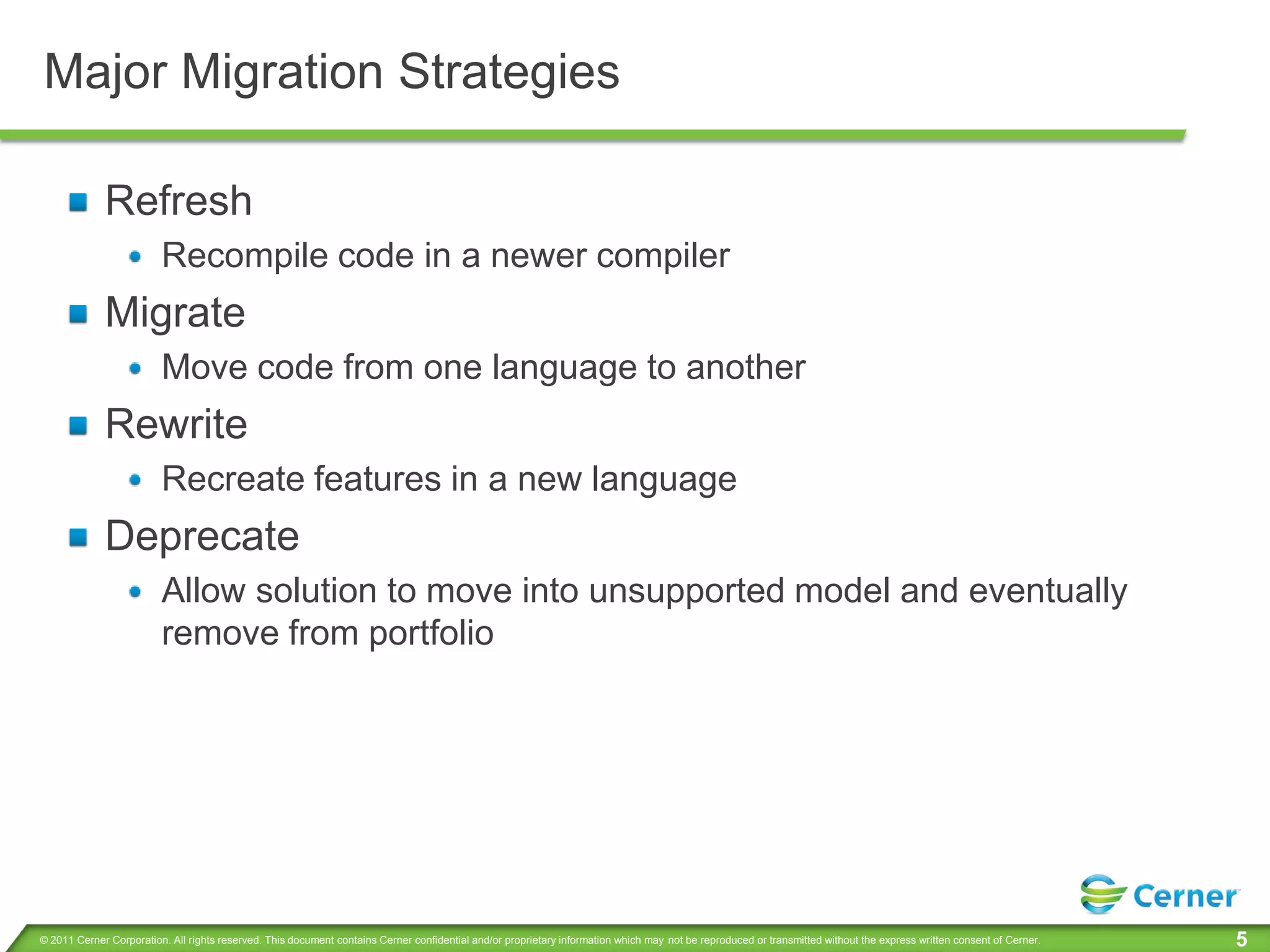 Major Migration Strategies

             Refresh
                         Recompile code in a newer compiler
             Migrate
                         Move code from one language to another
             Rewrite
                         Recreate features in a new language
             Deprecate
                         Allow solution to move into unsupported model and eventually
                         remove from portfolio




© 2011 Cerner Corporation. All rights reserved. This document contains Cerner confidential and/or proprietary information which may not be reproduced or transmitted without the express written consent of Cerner.   5
 