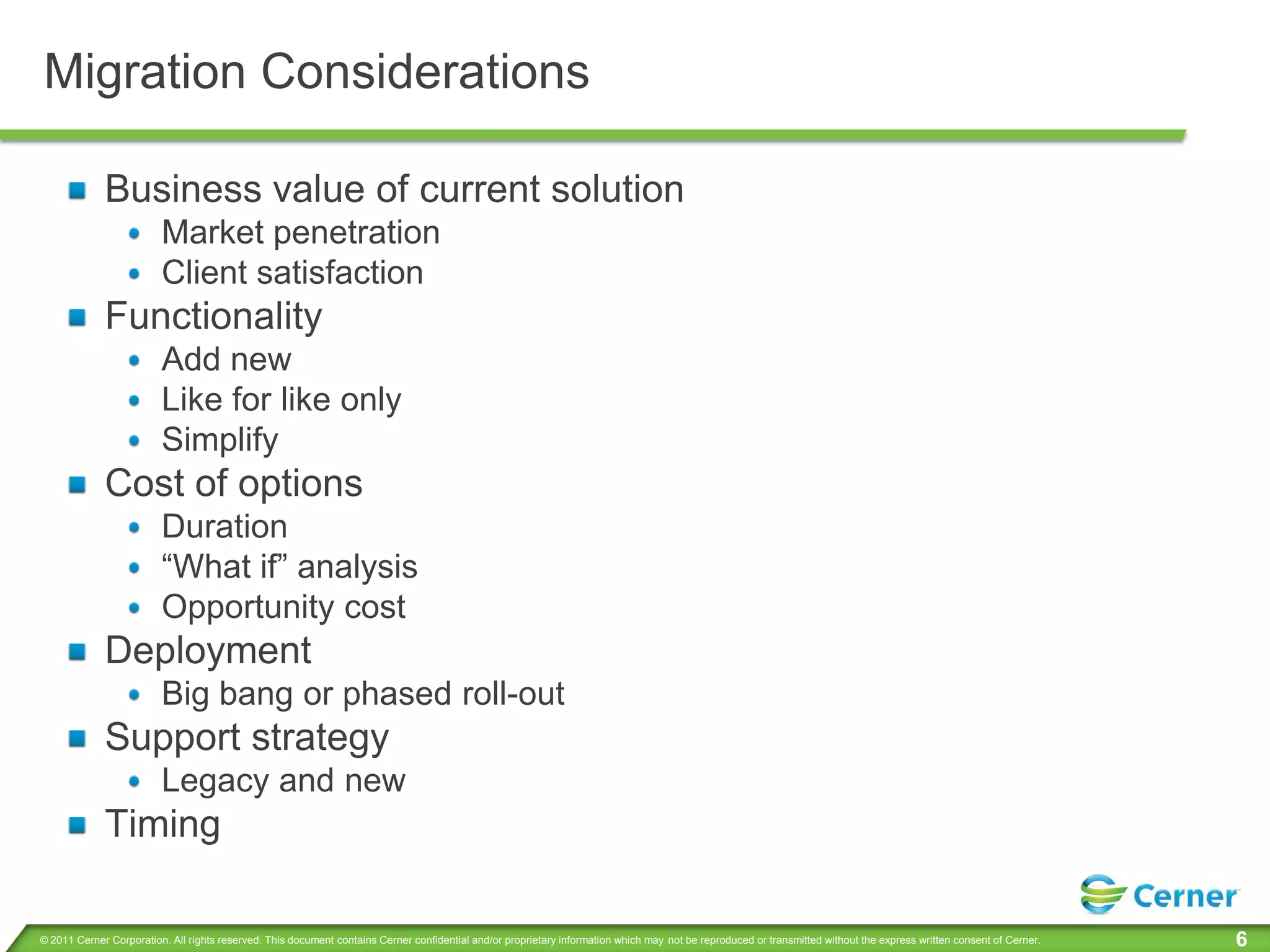 Migration Considerations

             Business value of current solution
                         Market penetration
                         Client satisfaction
             Functionality
                         Add new
                         Like for like only
                         Simplify
             Cost of options
                         Duration
                         “What if” analysis
                         Opportunity cost
             Deployment
                         Big bang or phased roll-out
             Support strategy
                         Legacy and new
             Timing

© 2011 Cerner Corporation. All rights reserved. This document contains Cerner confidential and/or proprietary information which may not be reproduced or transmitted without the express written consent of Cerner.   6
 
