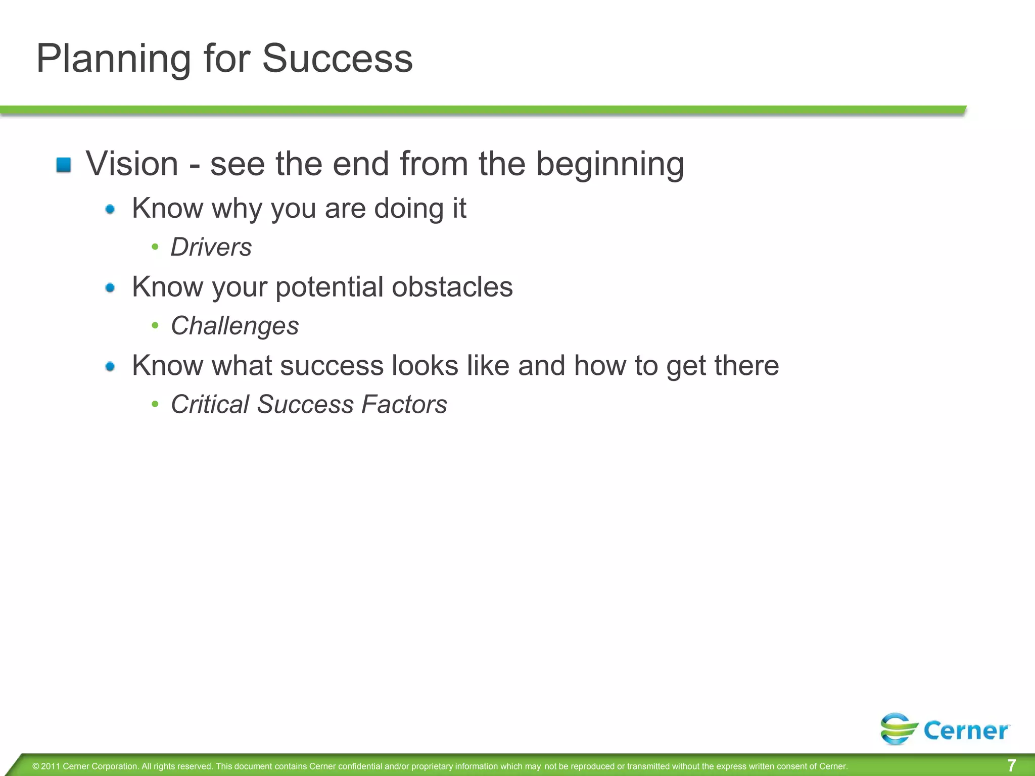 Planning for Success

             Vision - see the end from the beginning
                         Know why you are doing it
                              • Drivers
                         Know your potential obstacles
                              • Challenges
                         Know what success looks like and how to get there
                              • Critical Success Factors




© 2011 Cerner Corporation. All rights reserved. This document contains Cerner confidential and/or proprietary information which may not be reproduced or transmitted without the express written consent of Cerner.   7
 