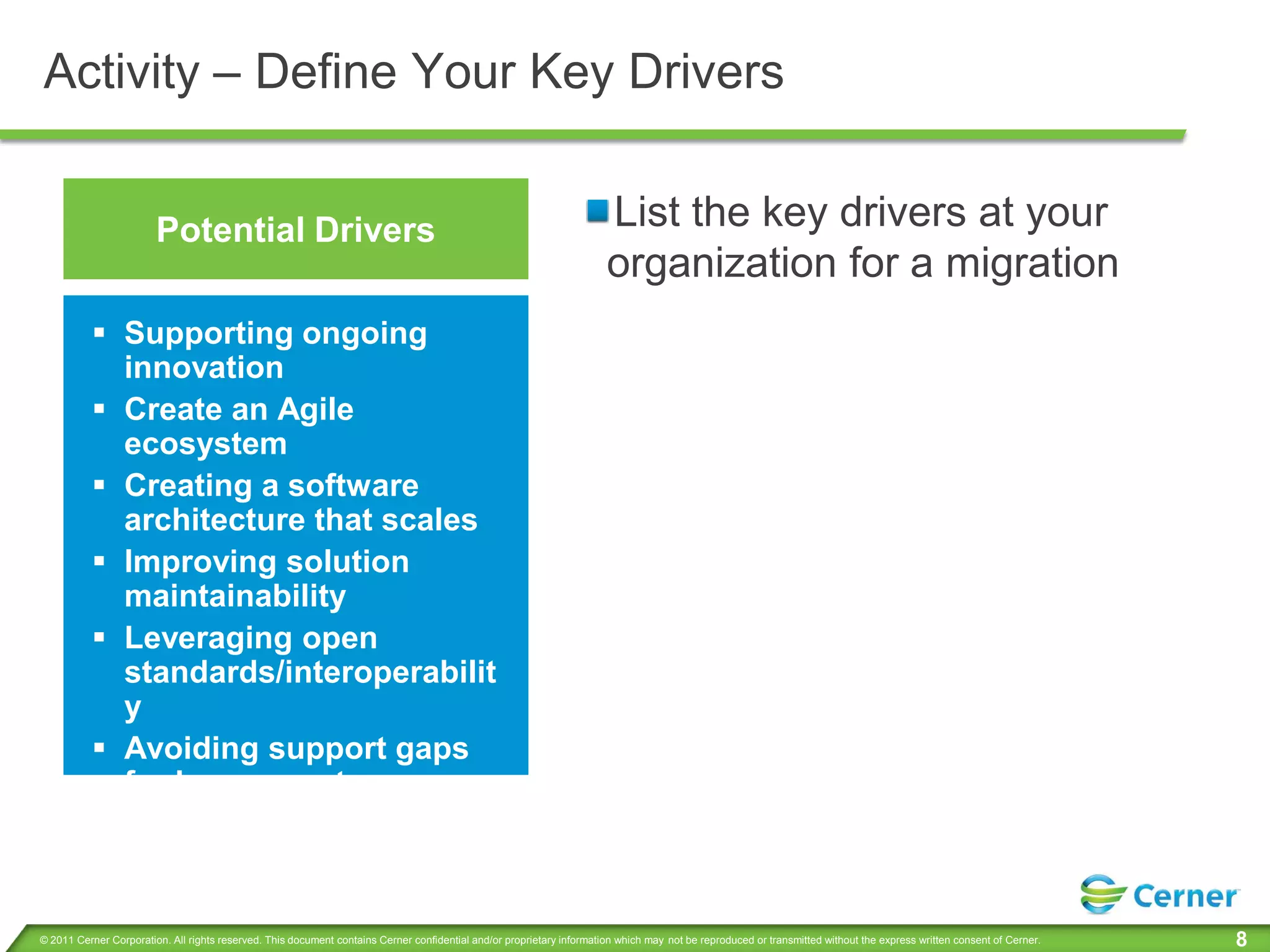 Activity – Define Your Key Drivers


                        Potential Drivers                                                                              List the key drivers at your
                                                                                                                       organization for a migration
           Supporting ongoing
            innovation
           Create an Agile
            ecosystem
           Creating a software
            architecture that scales
           Improving solution
            maintainability
           Leveraging open
            standards/interoperabilit
            y
           Avoiding support gaps
            for legacy systems



© 2011 Cerner Corporation. All rights reserved. This document contains Cerner confidential and/or proprietary information which may not be reproduced or transmitted without the express written consent of Cerner.   8
 
