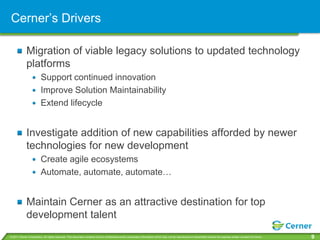 Cerner’s Drivers

             Migration of viable legacy solutions to updated technology
             platforms
                         Support continued innovation
                         Improve Solution Maintainability
                         Extend lifecycle


             Investigate addition of new capabilities afforded by newer
             technologies for new development
                         Create agile ecosystems
                         Automate, automate, automate…


             Maintain Cerner as an attractive destination for top
             development talent
© 2011 Cerner Corporation. All rights reserved. This document contains Cerner confidential and/or proprietary information which may not be reproduced or transmitted without the express written consent of Cerner.   9
 