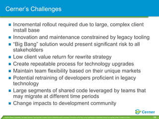 Cerner’s Challenges

             Incremental rollout required due to large, complex client
             install base
             Innovation and maintenance constrained by legacy tooling
             “Big Bang” solution would present significant risk to all
             stakeholders
             Low client value return for rewrite strategy
             Create repeatable process for technology upgrades
             Maintain team flexibility based on their unique markets
             Potential retraining of developers proficient in legacy
             technology
             Large segments of shared code leveraged by teams that
             may migrate at different time periods
             Change impacts to development community

© 2011 Cerner Corporation. All rights reserved. This document contains Cerner confidential and/or proprietary information which may not be reproduced or transmitted without the express written consent of Cerner.   11
 