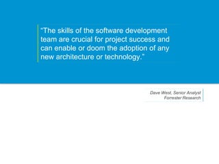 “The skills of the software development
team are crucial for project success and
can enable or doom the adoption of any
new architecture or technology.”



                                 Dave West, Senior Analyst
                                       Forrester Research
 