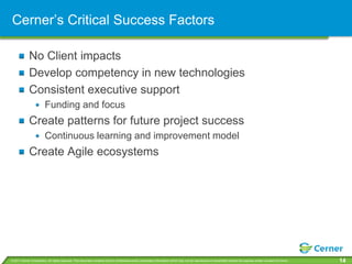 Cerner’s Critical Success Factors

             No Client impacts
             Develop competency in new technologies
             Consistent executive support
                         Funding and focus
             Create patterns for future project success
                         Continuous learning and improvement model
             Create Agile ecosystems




© 2011 Cerner Corporation. All rights reserved. This document contains Cerner confidential and/or proprietary information which may not be reproduced or transmitted without the express written consent of Cerner.   14
 