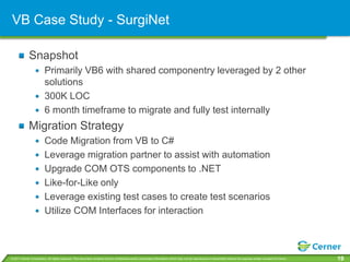 VB Case Study - SurgiNet

             Snapshot
                         Primarily VB6 with shared componentry leveraged by 2 other
                         solutions
                         300K LOC
                         6 month timeframe to migrate and fully test internally
             Migration Strategy
                         Code Migration from VB to C#
                         Leverage migration partner to assist with automation
                         Upgrade COM OTS components to .NET
                         Like-for-Like only
                         Leverage existing test cases to create test scenarios
                         Utilize COM Interfaces for interaction



© 2011 Cerner Corporation. All rights reserved. This document contains Cerner confidential and/or proprietary information which may not be reproduced or transmitted without the express written consent of Cerner.   19
 