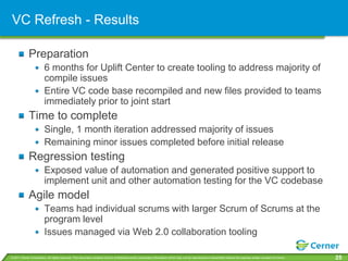 VC Refresh - Results

             Preparation
                         6 months for Uplift Center to create tooling to address majority of
                         compile issues
                         Entire VC code base recompiled and new files provided to teams
                         immediately prior to joint start
             Time to complete
                         Single, 1 month iteration addressed majority of issues
                         Remaining minor issues completed before initial release
             Regression testing
                         Exposed value of automation and generated positive support to
                         implement unit and other automation testing for the VC codebase
             Agile model
                         Teams had individual scrums with larger Scrum of Scrums at the
                         program level
                         Issues managed via Web 2.0 collaboration tooling

© 2011 Cerner Corporation. All rights reserved. This document contains Cerner confidential and/or proprietary information which may not be reproduced or transmitted without the express written consent of Cerner.   25
 