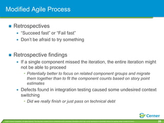 Modified Agile Process

             Retrospectives
                         “Succeed fast” or “Fail fast”
                         Don’t be afraid to try something


             Retrospective findings
                         If a single component missed the iteration, the entire iteration might
                         not be able to proceed
                              • Potentially better to focus on related component groups and migrate
                                them together than to fit the component counts based on story point
                                estimates
                         Defects found in integration testing caused some undesired context
                         switching
                              • Did we really finish or just pass on technical debt



© 2011 Cerner Corporation. All rights reserved. This document contains Cerner confidential and/or proprietary information which may not be reproduced or transmitted without the express written consent of Cerner.   28
 