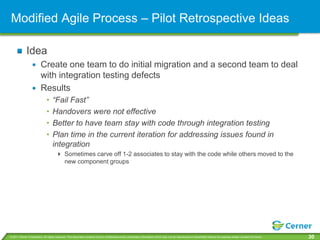 Modified Agile Process – Pilot Retrospective Ideas

             Idea
                         Create one team to do initial migration and a second team to deal
                         with integration testing defects
                         Results
                              •    “Fail Fast”
                              •    Handovers were not effective
                              •    Better to have team stay with code through integration testing
                              •    Plan time in the current iteration for addressing issues found in
                                   integration
                                       Sometimes carve off 1-2 associates to stay with the code while others moved to the
                                        new component groups




© 2011 Cerner Corporation. All rights reserved. This document contains Cerner confidential and/or proprietary information which may not be reproduced or transmitted without the express written consent of Cerner.   30
 