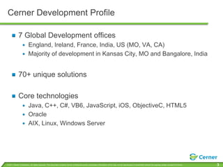 Cerner Development Profile

             7 Global Development offices
                         England, Ireland, France, India, US (MO, VA, CA)
                         Majority of development in Kansas City, MO and Bangalore, India


             70+ unique solutions

             Core technologies
                         Java, C++, C#, VB6, JavaScript, iOS, ObjectiveC, HTML5
                         Oracle
                         AIX, Linux, Windows Server




© 2011 Cerner Corporation. All rights reserved. This document contains Cerner confidential and/or proprietary information which may not be reproduced or transmitted without the express written consent of Cerner.   3
 