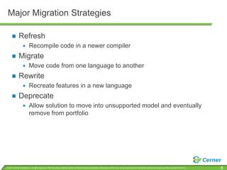Major Migration Strategies

             Refresh
                         Recompile code in a newer compiler
             Migrate
                         Move code from one language to another
             Rewrite
                         Recreate features in a new language
             Deprecate
                         Allow solution to move into unsupported model and eventually
                         remove from portfolio




© 2011 Cerner Corporation. All rights reserved. This document contains Cerner confidential and/or proprietary information which may not be reproduced or transmitted without the express written consent of Cerner.   5
 