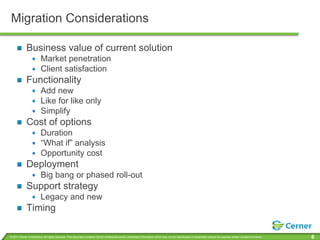 Migration Considerations

             Business value of current solution
                         Market penetration
                         Client satisfaction
             Functionality
                         Add new
                         Like for like only
                         Simplify
             Cost of options
                         Duration
                         “What if” analysis
                         Opportunity cost
             Deployment
                         Big bang or phased roll-out
             Support strategy
                         Legacy and new
             Timing

© 2011 Cerner Corporation. All rights reserved. This document contains Cerner confidential and/or proprietary information which may not be reproduced or transmitted without the express written consent of Cerner.   6
 