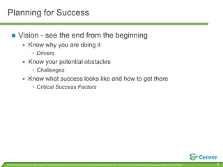 Planning for Success

             Vision - see the end from the beginning
                         Know why you are doing it
                              • Drivers
                         Know your potential obstacles
                              • Challenges
                         Know what success looks like and how to get there
                              • Critical Success Factors




© 2011 Cerner Corporation. All rights reserved. This document contains Cerner confidential and/or proprietary information which may not be reproduced or transmitted without the express written consent of Cerner.   7
 
