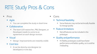 RITE Study Pros & Cons
 Pros                                              Cons
   Agile                                             Technical feasibility
      You can complete the study in short time           Some features may not be technically feasible
   Collaborative                                          to change quickly
      The team (UX researcher, PM, Designer, or      Feature limitations
       Developer) needs to come to an                     Not all features can be included in the
       agreement on each design revision                   prototype
   Visual                                            Quality and performance
      Design Improvements are instantly visible          Hi-fidelity prototypes could have faster
   Cost less                                              performance and better quality, so it could be
                                                           misleading
      It can be done by one designer (or
       developers) in one day
 