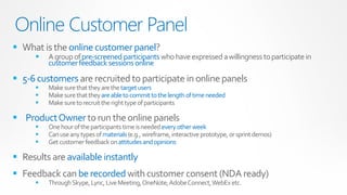 Online Customer Panel
 What is the online customer panel?
         A group of pre-screened participants who have expressed a willingness to participate in
          customer feedback sessions online

 5-6 customers are recruited to participate in online panels
         Make sure that they are the target users
         Make sure that they are able to commit to the length of time needed
         Make sure to recruit the right type of participants

 Product Owner to run the online panels
         One hour of the participants time is needed every other week
         Can use any types of materials (e.g., wireframe, interactive prototype, or sprint demos)
         Get customer feedback on attitudes and opinions

 Results are available instantly
 Feedback can be recorded with customer consent (NDA ready)
         Through Skype, Lync, Live Meeting, OneNote, Adobe Connect, WebEx etc.
 