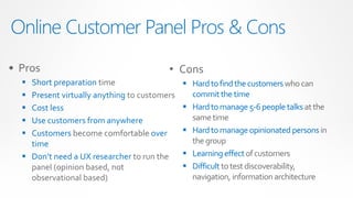 Online Customer Panel Pros & Cons
• Pros                                   • Cons
   Short preparation time                     Hard to find the customers who can
   Present virtually anything to customers     commit the time
   Cost less                                  Hard to manage 5-6 people talks at the
   Use customers from anywhere                 same time
   Customers become comfortable over          Hard to manage opinionated persons in
    time                                        the group
   Don’t need a UX researcher to run the      Learning effect of customers
    panel (opinion based, not                  Difficult to test discoverability,
    observational based)                        navigation, information architecture
 