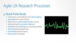 Agile UX Research Processes
3. Quick Pulse Study
     Continuous user feedback with sprint cadence
     One week from start to finish
     Meet team’s urgent needs/ tweaks quickly
     Work well with user stories / features
     Flexible to test anything (i.e., mockups, builds)
     Minimal advanced planning
     Immediate product impact
     Personas for recruiting
 