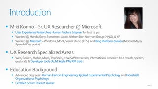 Introduction
 Miki Konno – Sr. UX Researcher @ Microsoft
   User Experience Researcher/ Human Factors Engineer for last 15 yrs
   Worked @ Honda, Sony, Symantec, Jacob Nielsen-Don Norman Group (NNG), & HP
   Worked @ Microsoft – Windows, MSN , Visual Studio (TFS), and Bing Platform division (Mobile/ Maps/
    Speech/ Dev portal)

 UX Research Specialized Areas
   Web, Search, Mobile, Maps, TV/Video,, HW/SW Interaction, International Research, NUI (touch, speech,
    gestural), & Developer tools (ALM, Agile PM/ RM tools)

 Education Background
   Advanced degrees in Human Factors Engineering/ Applied Experimental Psychology and Industrial/
    Organizational Psychology
   Certified Scrum Product Owner
                                                                                                           PAGE 2
 
