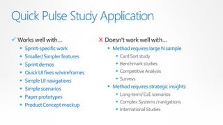 Quick Pulse Study Application
 Works well with…                  X Doesn’t work well with…
     Sprint-specific work              Method requires large N sample
     Smaller/ Simpler features              Card Sort study
     Sprint demos                           Benchmark studies
     Quick UI fixes w/wireframes            Competitive Analysis
     Simple UI navigations                  Surveys
     Simple scenarios                  Method requires strategic insights
                                           Long-term/ E2E scenarios
     Paper prototypes
                                           Complex Systems / navigations
     Product Concept mockup
                                           International Studies
 