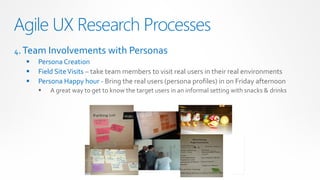 Agile UX Research Processes
4. Team Involvements with Personas
     Persona Creation
     Field Site Visits – take team members to visit real users in their real environments
     Persona Happy hour - Bring the real users (persona profiles) in on Friday afternoon
         A great way to get to know the target users in an informal setting with snacks & drinks
 