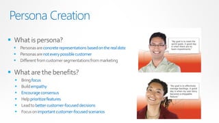 Persona Creation
 What is persona?
   Personas are concrete representations based on the real data
   Personas are not every possible customer
   Different from customer segmentations from marketing

 What are the benefits?
     Bring focus
     Build empathy
     Encourage consensus
     Help prioritize features
     Lead to better customer-focused decisions
     Focus on important customer-focused scenarios
 