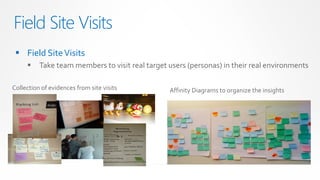 Field Site Visits
  Field Site Visits
         Take team members to visit real target users (personas) in their real environments

Collection of evidences from site visits         Affinity Diagrams to organize the insights
 