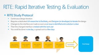 RITE: Rapid Iterative Testing & Evaluation
 RITE Study Protocol
     Continuous design iteration
     Requires a dedicated UX researcher to facilitate, and Designer (or developer) to iterate the design
     Changes to the interface are made as soon as an issue is identified and a solution is clear
     Then the changed interface is tested with the next user
     You could be done in one day, o spread out to a few days




       9am session     11am session   1pm session   3pm session   5pm session                      Final Design
                                                                                Final iteration
      w/ Design v0.1      w/ v0.2       w/v0.3        w/v0.4        w/v0.5
 
