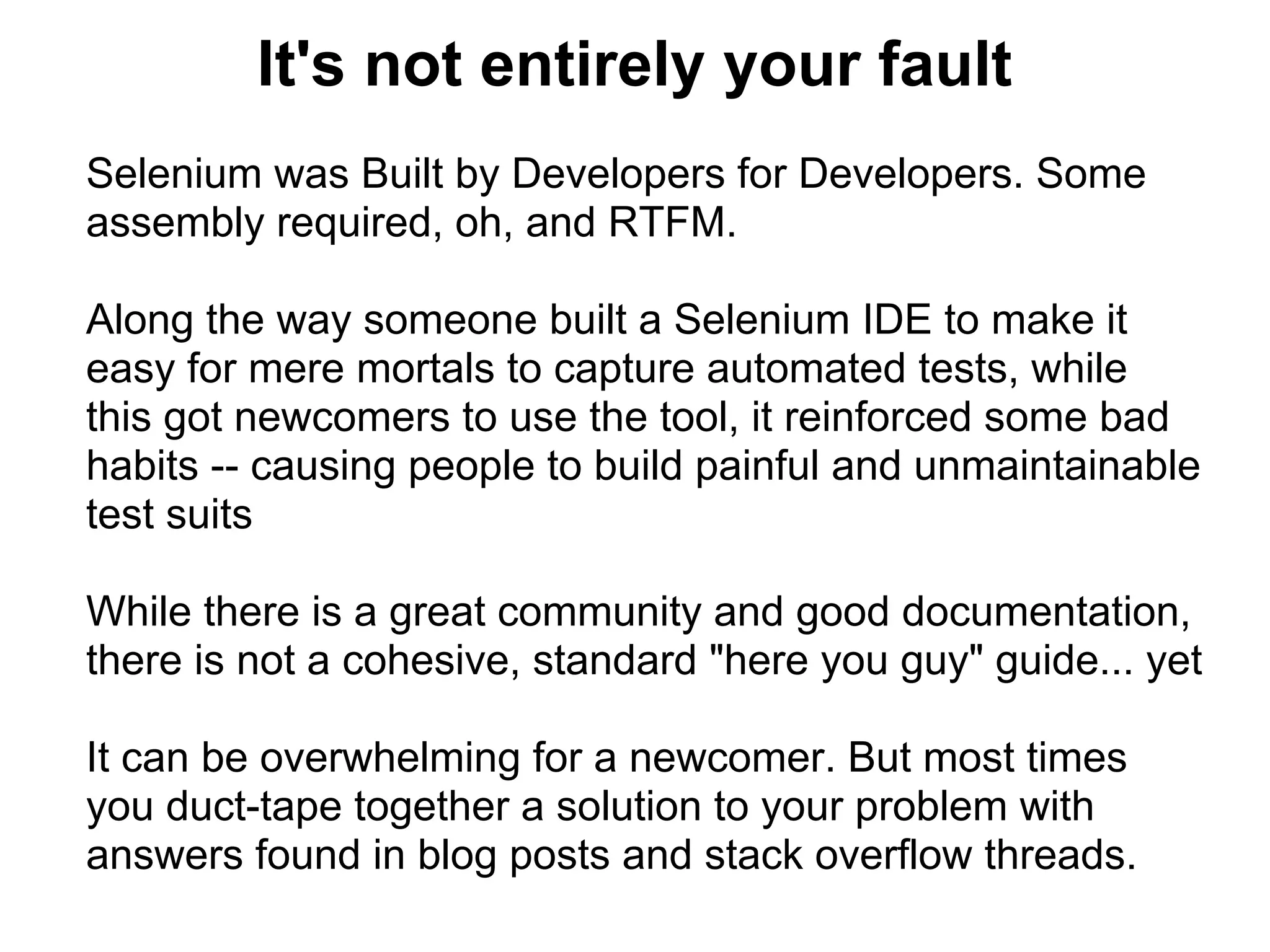 It's not entirely your fault
Selenium was Built by Developers for Developers. Some
assembly required, oh, and RTFM.

Along the way someone built a Selenium IDE to make it
easy for mere mortals to capture automated tests, while
this got newcomers to use the tool, it reinforced some bad
habits -- causing people to build painful and unmaintainable
test suits

While there is a great community and good documentation,
there is not a cohesive, standard "here you guy" guide... yet

It can be overwhelming for a newcomer. But most times
you duct-tape together a solution to your problem with
answers found in blog posts and stack overflow threads.
 