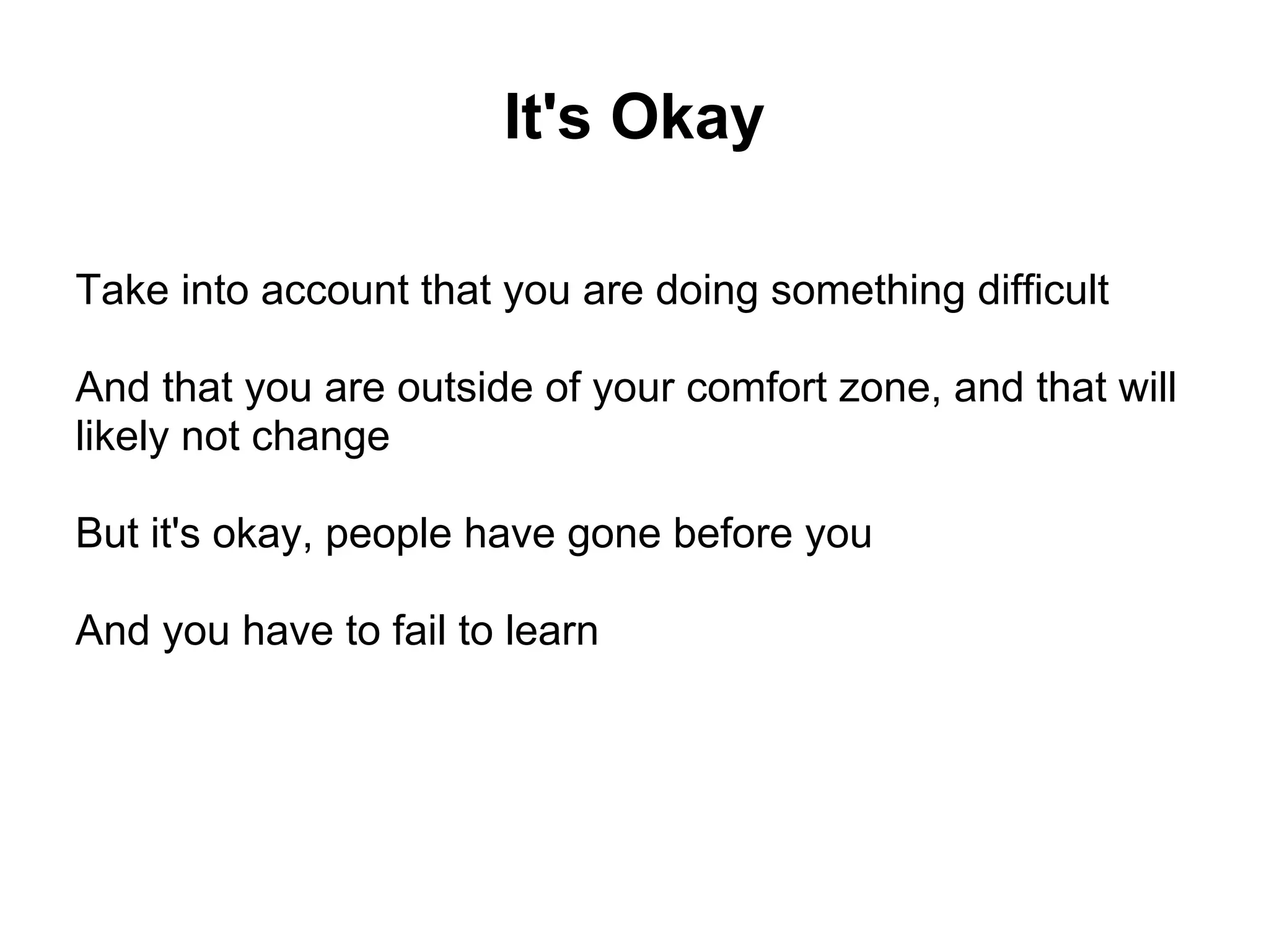 It's Okay

Take into account that you are doing something difficult

And that you are outside of your comfort zone, and that will
likely not change

But it's okay, people have gone before you

And you have to fail to learn
 