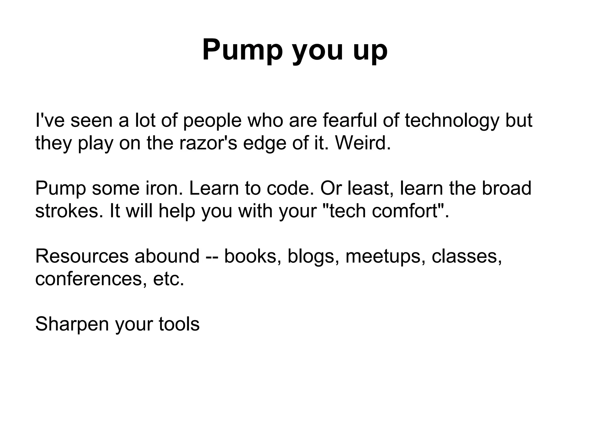 Pump you up

I've seen a lot of people who are fearful of technology but
they play on the razor's edge of it. Weird.

Pump some iron. Learn to code. Or least, learn the broad
strokes. It will help you with your "tech comfort".

Resources abound -- books, blogs, meetups, classes,
conferences, etc.

Sharpen your tools
 