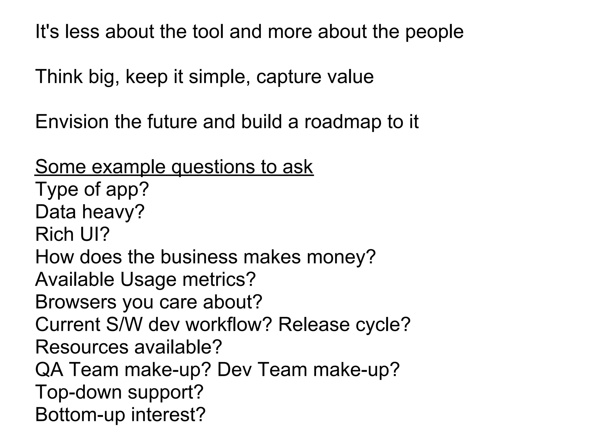 It's less about the tool and more about the people

Think big, keep it simple, capture value

Envision the future and build a roadmap to it

Some example questions to ask
Type of app?
Data heavy?
Rich UI?
How does the business makes money?
Available Usage metrics?
Browsers you care about?
Current S/W dev workflow? Release cycle?
Resources available?
QA Team make-up? Dev Team make-up?
Top-down support?
Bottom-up interest?
 