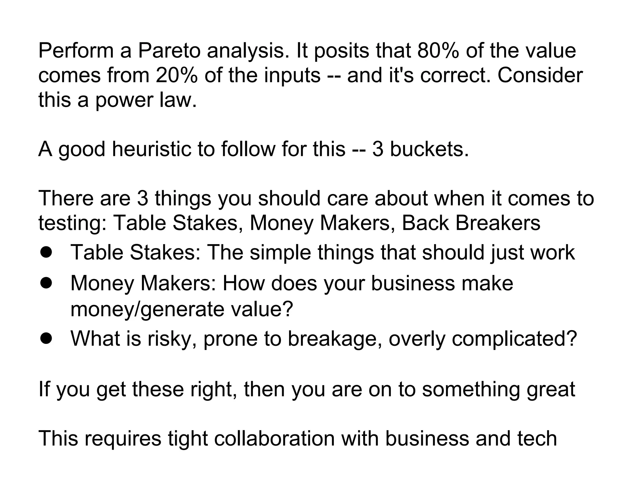 Perform a Pareto analysis. It posits that 80% of the value
comes from 20% of the inputs -- and it's correct. Consider
this a power law.

A good heuristic to follow for this -- 3 buckets.

There are 3 things you should care about when it comes to
testing: Table Stakes, Money Makers, Back Breakers
● Table Stakes: The simple things that should just work
● Money Makers: How does your business make
    money/generate value?
● What is risky, prone to breakage, overly complicated?
If you get these right, then you are on to something great

This requires tight collaboration with business and tech
 