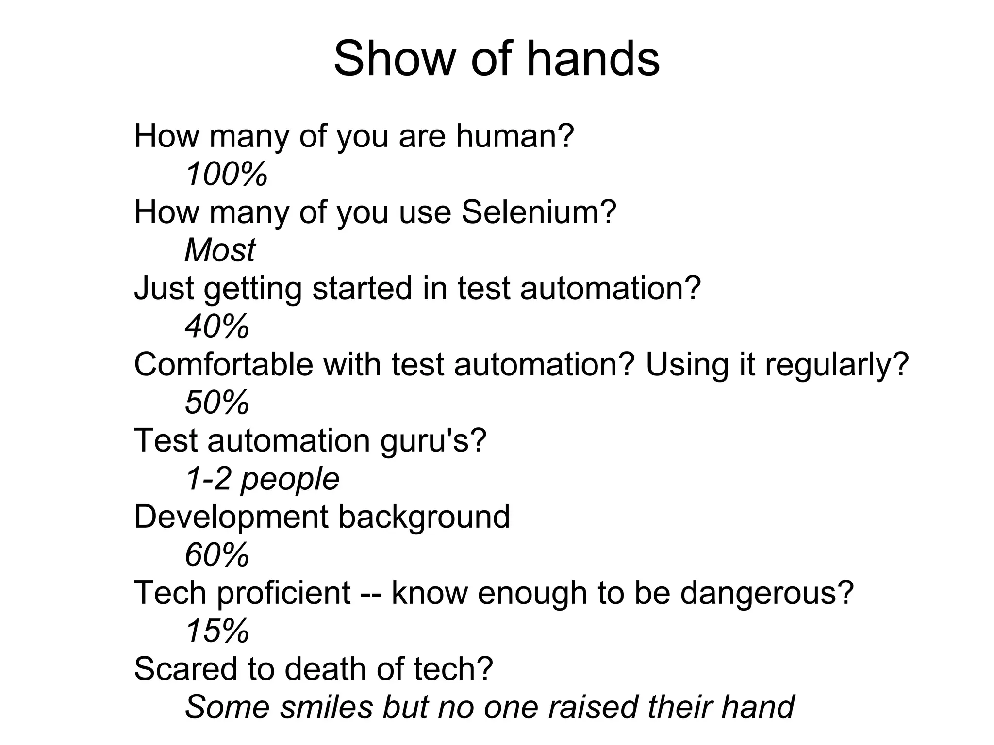 Show of hands
How many of you are human?
   100%
How many of you use Selenium?
   Most
Just getting started in test automation?
   40%
Comfortable with test automation? Using it regularly?
   50%
Test automation guru's?
   1-2 people
Development background
   60%
Tech proficient -- know enough to be dangerous?
   15%
Scared to death of tech?
   Some smiles but no one raised their hand
 