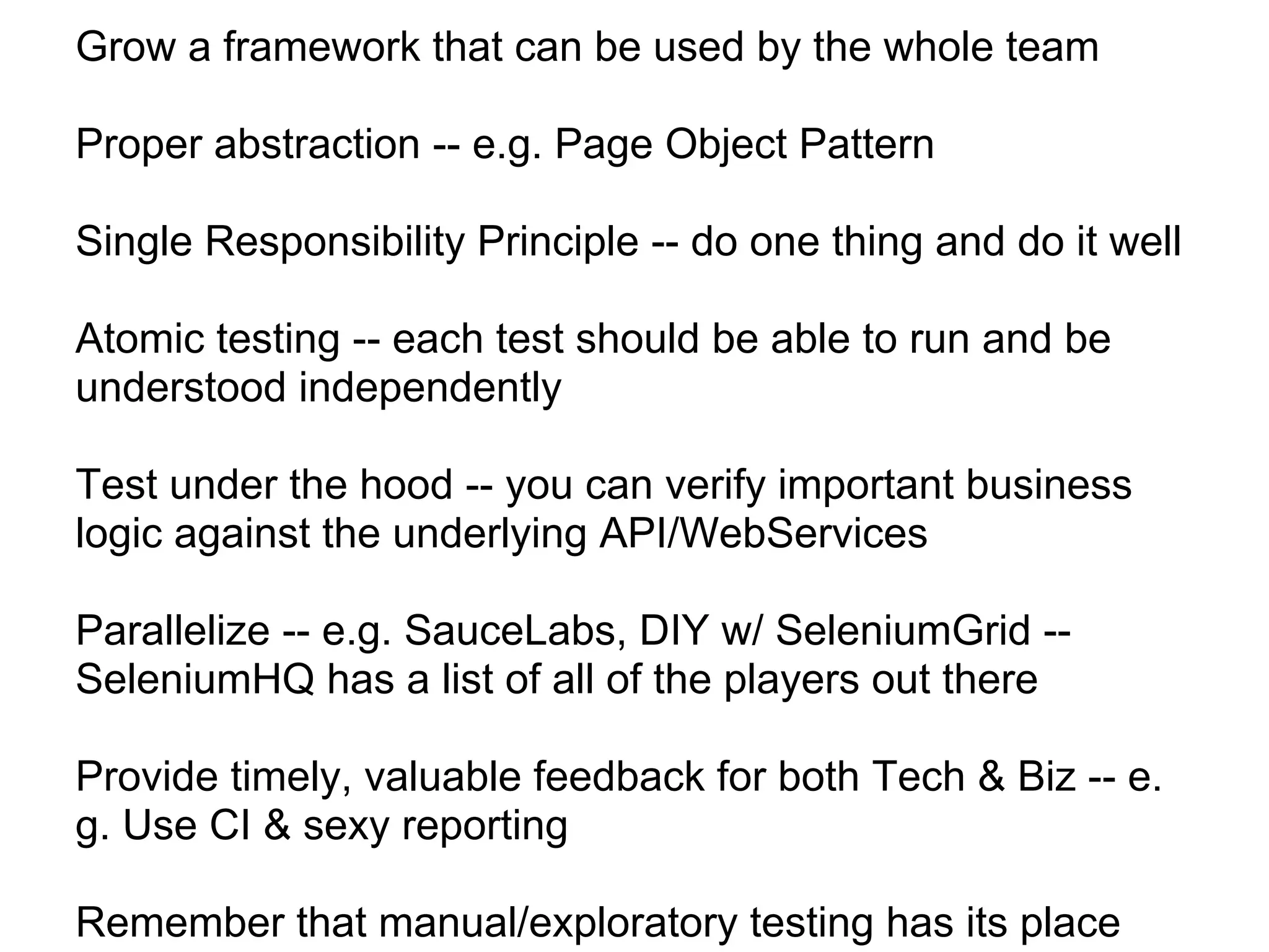 Grow a framework that can be used by the whole team

Proper abstraction -- e.g. Page Object Pattern

Single Responsibility Principle -- do one thing and do it well

Atomic testing -- each test should be able to run and be
understood independently

Test under the hood -- you can verify important business
logic against the underlying API/WebServices

Parallelize -- e.g. SauceLabs, DIY w/ SeleniumGrid --
SeleniumHQ has a list of all of the players out there

Provide timely, valuable feedback for both Tech & Biz -- e.
g. Use CI & sexy reporting

Remember that manual/exploratory testing has its place
 