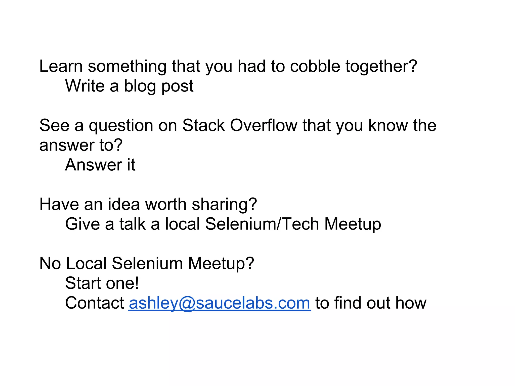 Learn something that you had to cobble together?
   Write a blog post

See a question on Stack Overflow that you know the
answer to?
   Answer it

Have an idea worth sharing?
  Give a talk a local Selenium/Tech Meetup

No Local Selenium Meetup?
   Start one!
   Contact ashley@saucelabs.com to find out how
 
