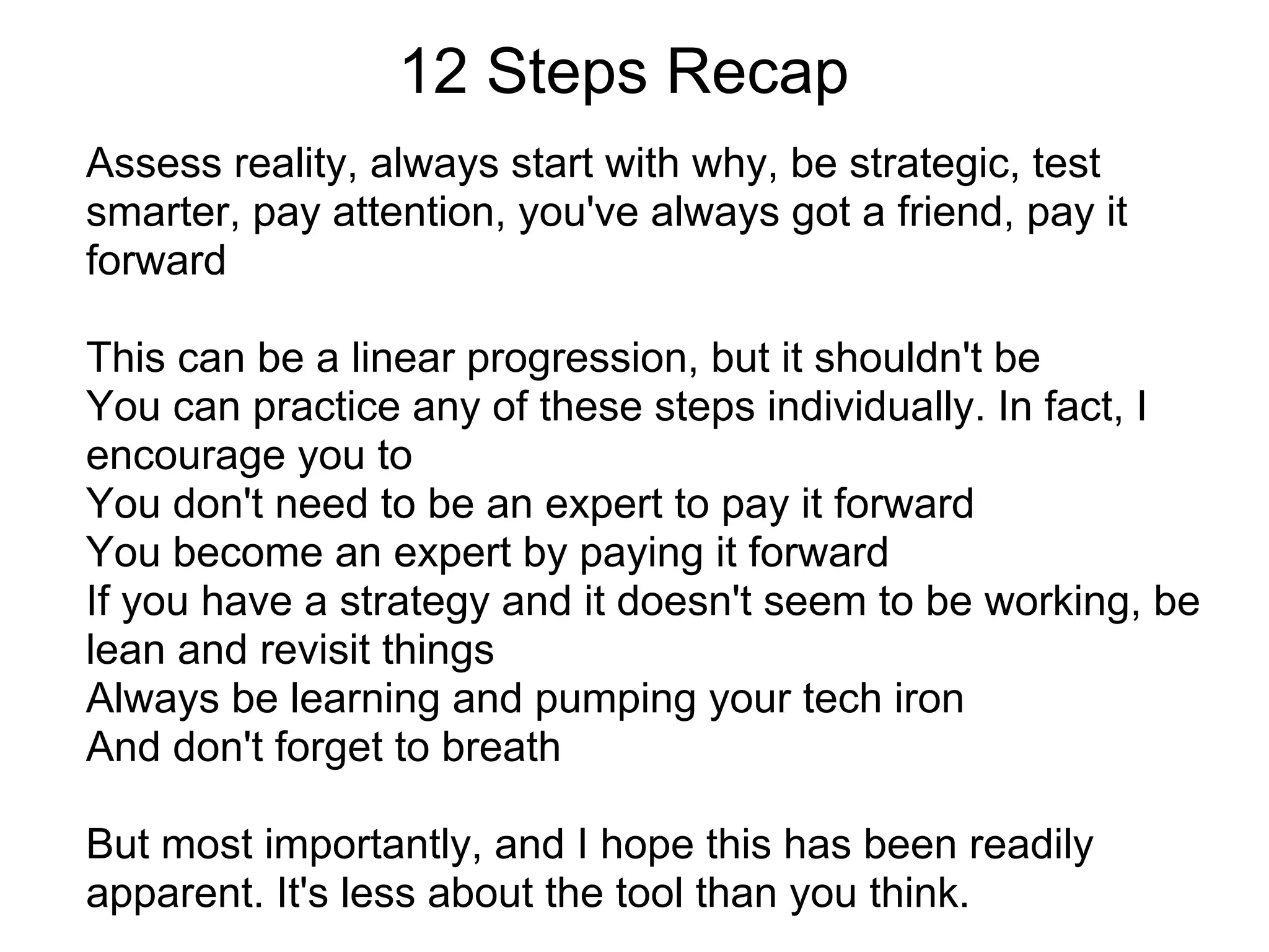 12 Steps Recap
Assess reality, always start with why, be strategic, test
smarter, pay attention, you've always got a friend, pay it
forward

This can be a linear progression, but it shouldn't be
You can practice any of these steps individually. In fact, I
encourage you to
You don't need to be an expert to pay it forward
You become an expert by paying it forward
If you have a strategy and it doesn't seem to be working, be
lean and revisit things
Always be learning and pumping your tech iron
And don't forget to breath

But most importantly, and I hope this has been readily
apparent. It's less about the tool than you think.
 
