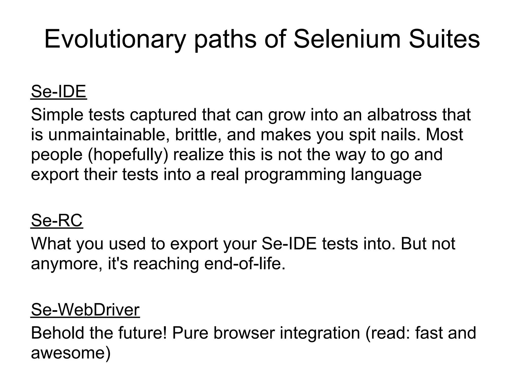 Evolutionary paths of Selenium Suites
Se-IDE
Simple tests captured that can grow into an albatross that
is unmaintainable, brittle, and makes you spit nails. Most
people (hopefully) realize this is not the way to go and
export their tests into a real programming language

Se-RC
What you used to export your Se-IDE tests into. But not
anymore, it's reaching end-of-life.

Se-WebDriver
Behold the future! Pure browser integration (read: fast and
awesome)
 