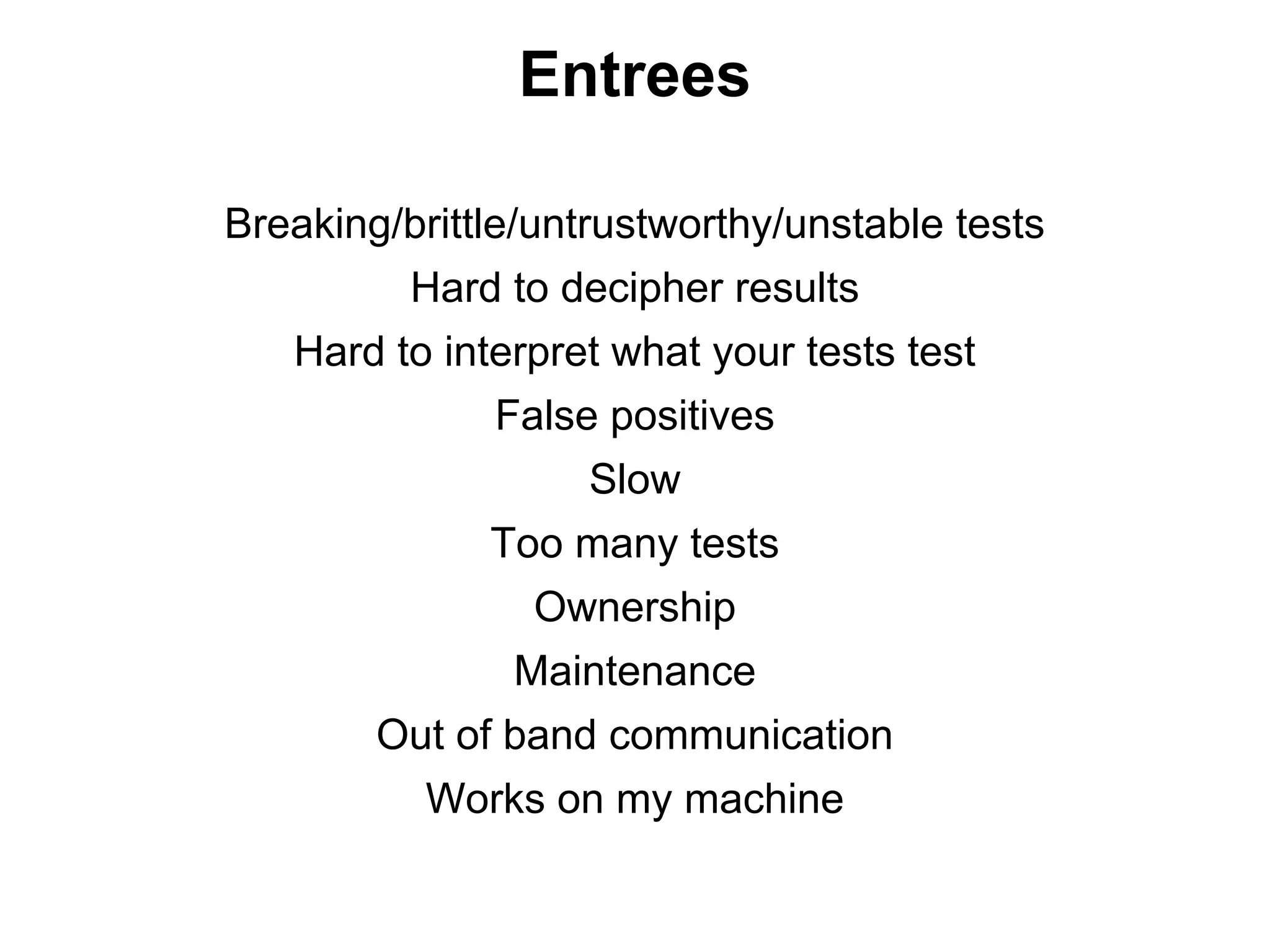 Entrees

Breaking/brittle/untrustworthy/unstable tests
          Hard to decipher results
   Hard to interpret what your tests test
              False positives
                    Slow
              Too many tests
                Ownership
               Maintenance
        Out of band communication
           Works on my machine
 