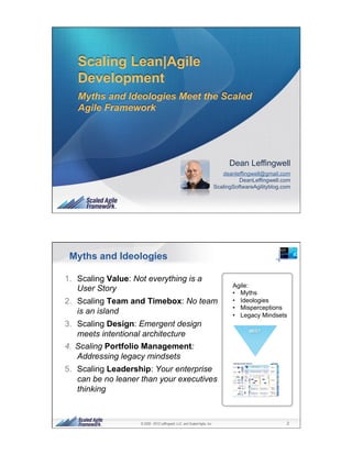 Scaling Lean|Agile
   Development
   Myths and Ideologies Meet the Scaled
   Agile Framework




                                                                                    Dean Leffingwell
                                                                                 deanleffingwell@gmail.com
                                                                                        DeanLeffingwell.com
                                                                              ScalingSoftwareAgilityblog.com


                     © 2009 - 2012 Leffingwell, LLC. and Scaled Agile, Inc.                               1




 Myths and Ideologies

1.  Scaling Value: Not everything is a
                                                                                     Agile:
    User Story                                                                       •  Myths
2.  Scaling Team and Timebox: No team                                                •  Ideologies
                                                                                     •  Misperceptions
    is an island                                                                     •  Legacy Mindsets
3.  Scaling Design: Emergent design
    meets intentional architecture
4.  Scaling Portfolio Management:
    Addressing legacy mindsets
5.  Scaling Leadership: Your enterprise
    can be no leaner than your executives
    thinking



                     © 2009 - 2012 Leffingwell, LLC. and Scaled Agile, Inc.                               2
 