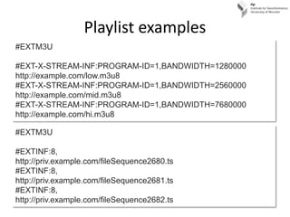 Playlist examples
#EXTM3U

#EXT-X-STREAM-INF:PROGRAM-ID=1,BANDWIDTH=1280000
http://example.com/low.m3u8
#EXT-X-STREAM-INF:PROGRAM-ID=1,BANDWIDTH=2560000
http://example.com/mid.m3u8
#EXT-X-STREAM-INF:PROGRAM-ID=1,BANDWIDTH=7680000
http://example.com/hi.m3u8

#EXTM3U

#EXTINF:8,
http://priv.example.com/fileSequence2680.ts
#EXTINF:8,
http://priv.example.com/fileSequence2681.ts
#EXTINF:8,
http://priv.example.com/fileSequence2682.ts
 