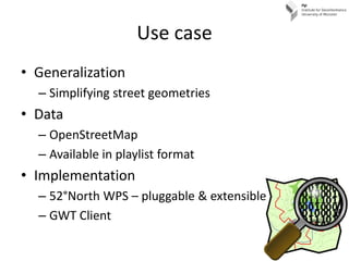 Use case
• Generalization
  – Simplifying street geometries
• Data
  – OpenStreetMap
  – Available in playlist format
• Implementation
  – 52°North WPS – pluggable & extensible
  – GWT Client
 